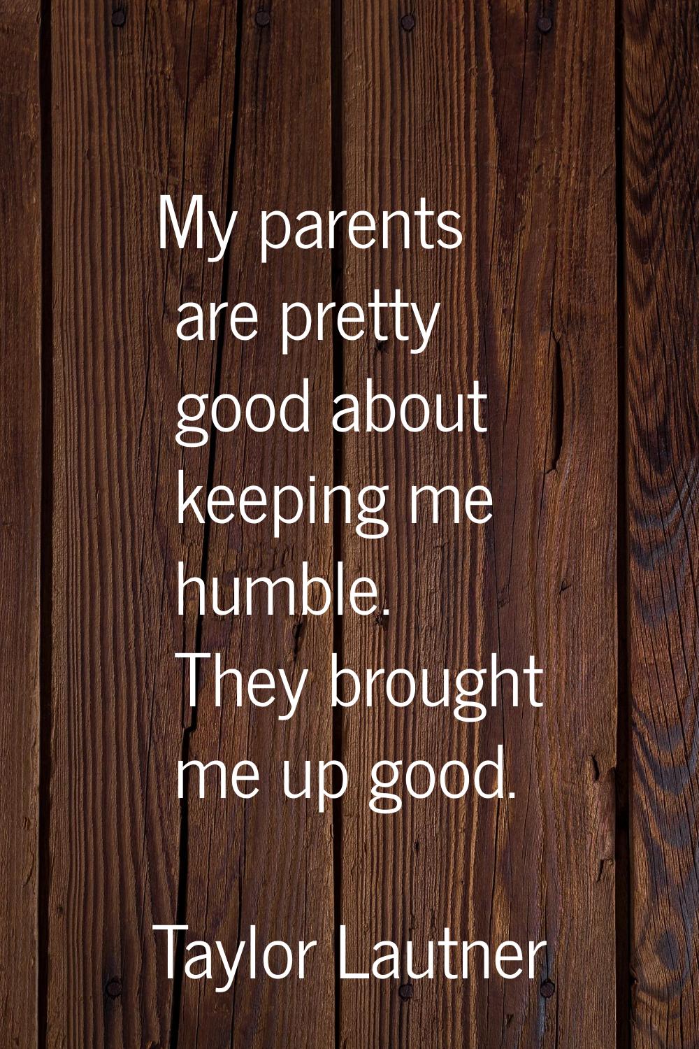 My parents are pretty good about keeping me humble. They brought me up good.