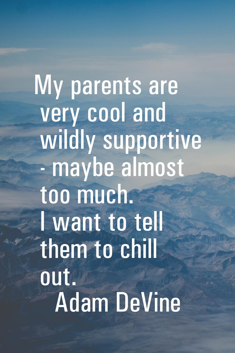 My parents are very cool and wildly supportive - maybe almost too much. I want to tell them to chil
