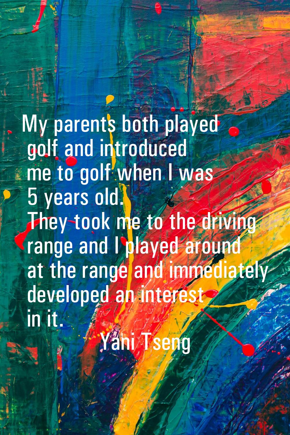 My parents both played golf and introduced me to golf when I was 5 years old. They took me to the d