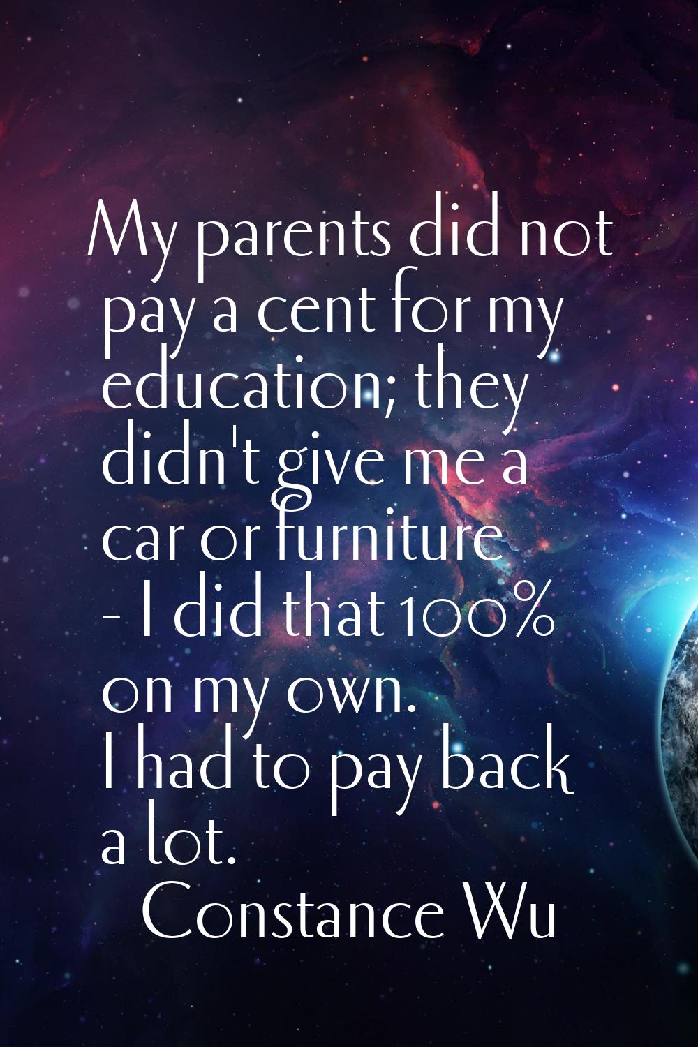 My parents did not pay a cent for my education; they didn't give me a car or furniture - I did that