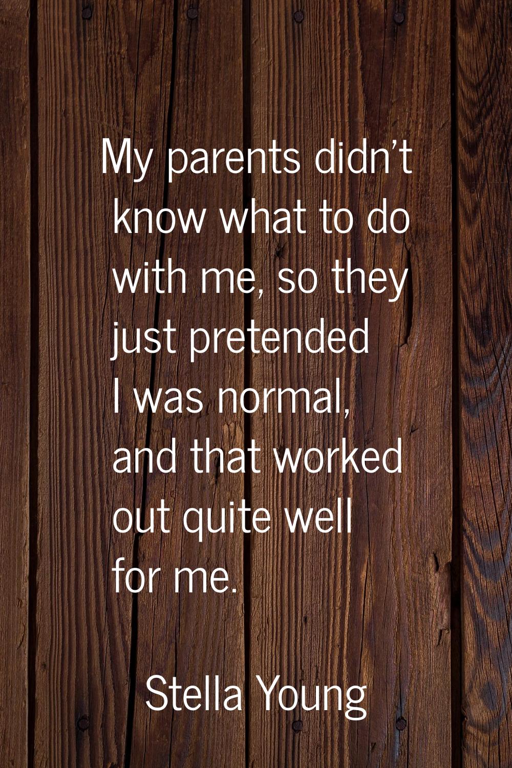 My parents didn't know what to do with me, so they just pretended I was normal, and that worked out