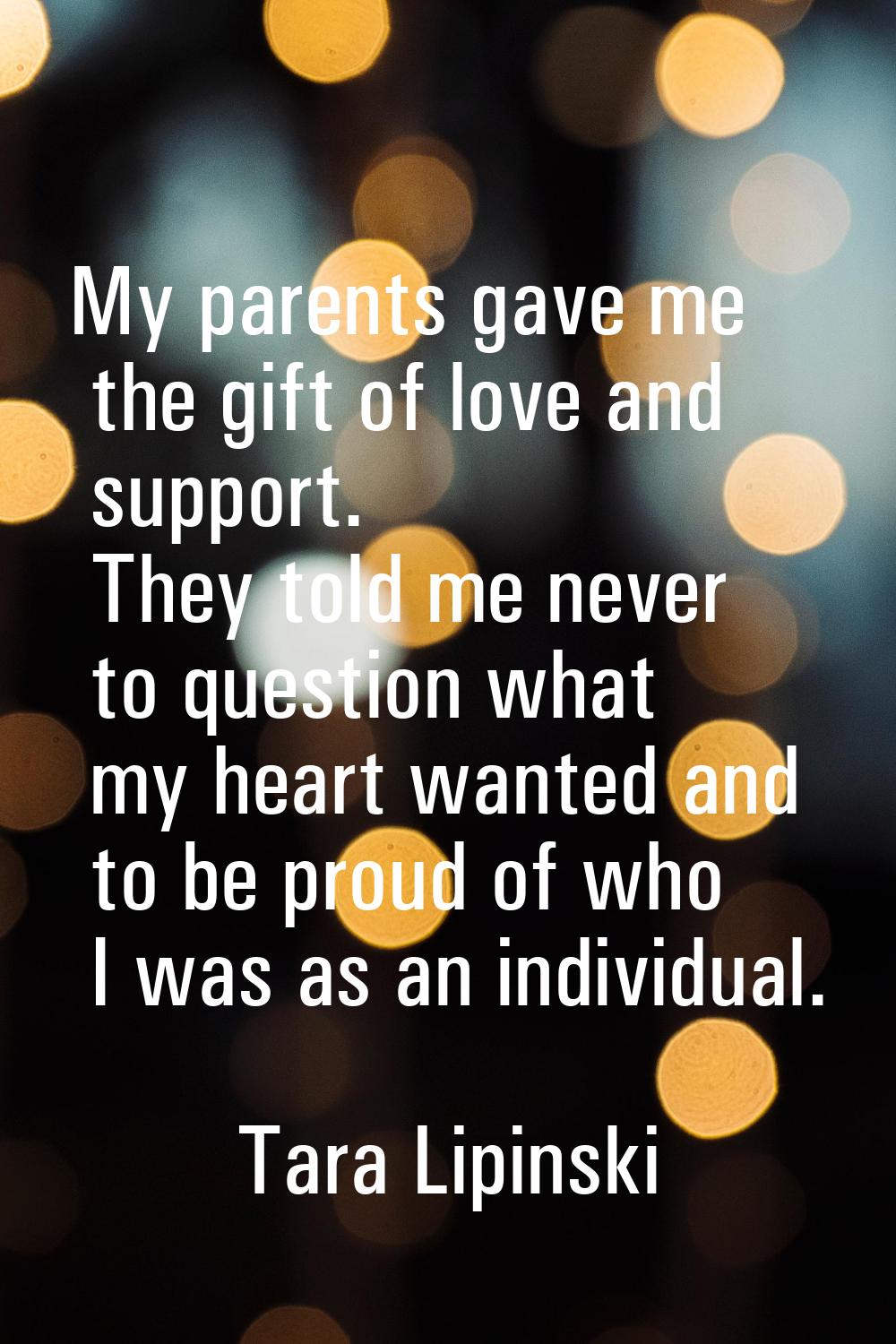 My parents gave me the gift of love and support. They told me never to question what my heart wante