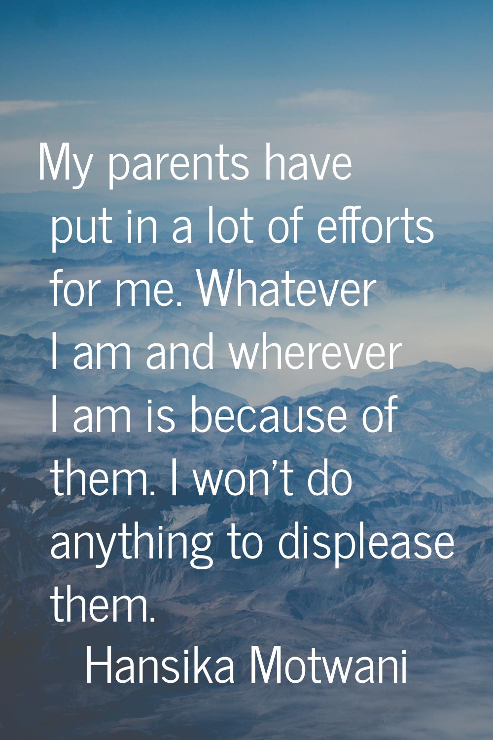 My parents have put in a lot of efforts for me. Whatever I am and wherever I am is because of them.