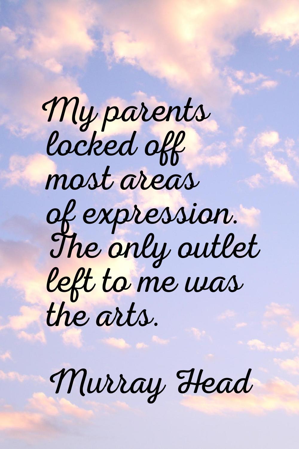 My parents locked off most areas of expression. The only outlet left to me was the arts.
