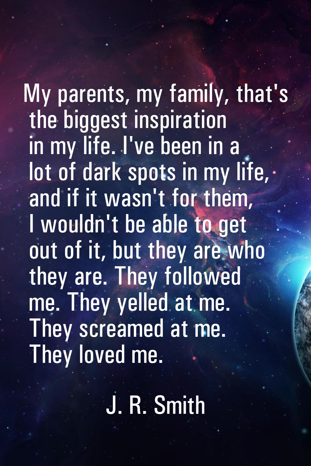 My parents, my family, that's the biggest inspiration in my life. I've been in a lot of dark spots 