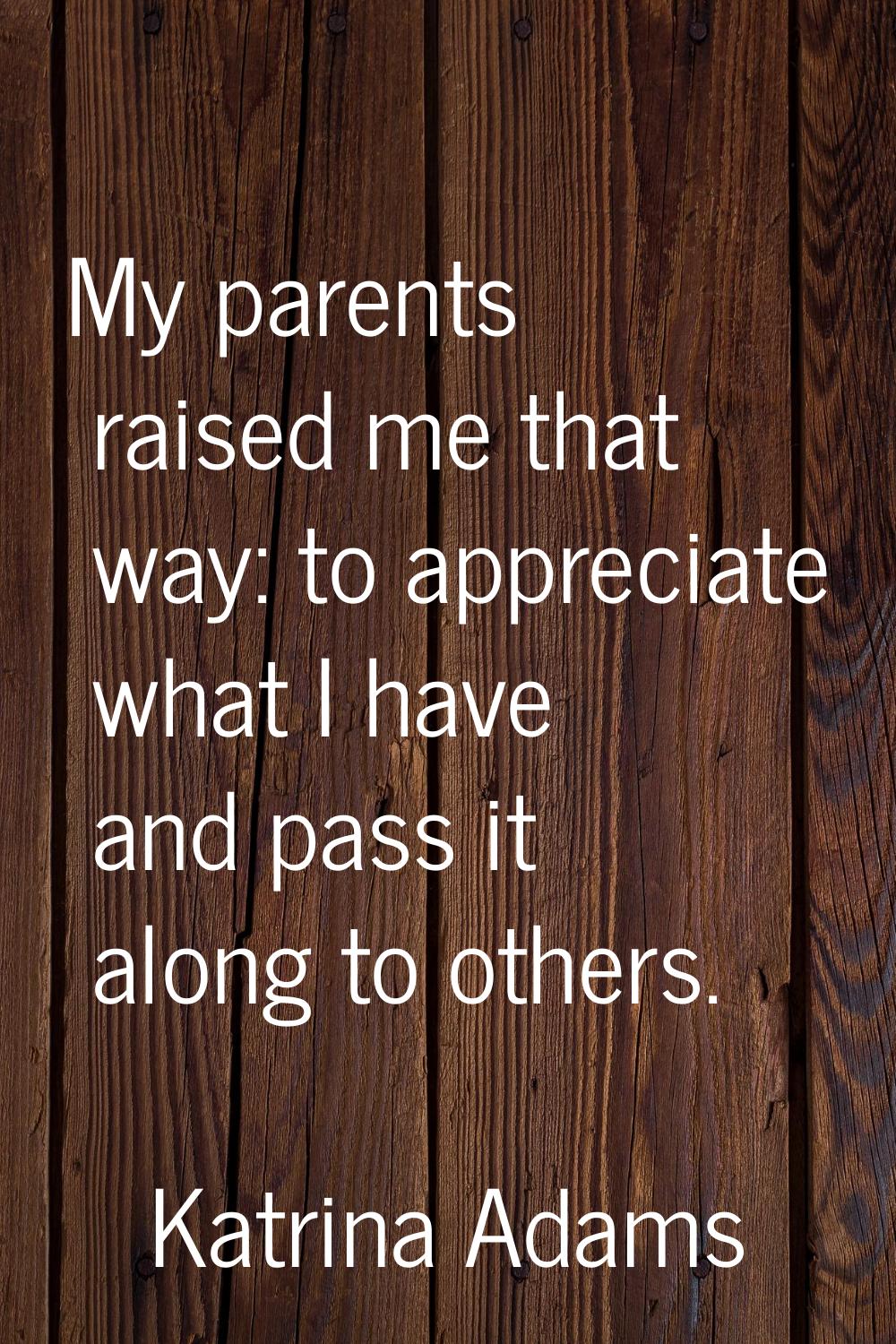 My parents raised me that way: to appreciate what I have and pass it along to others.