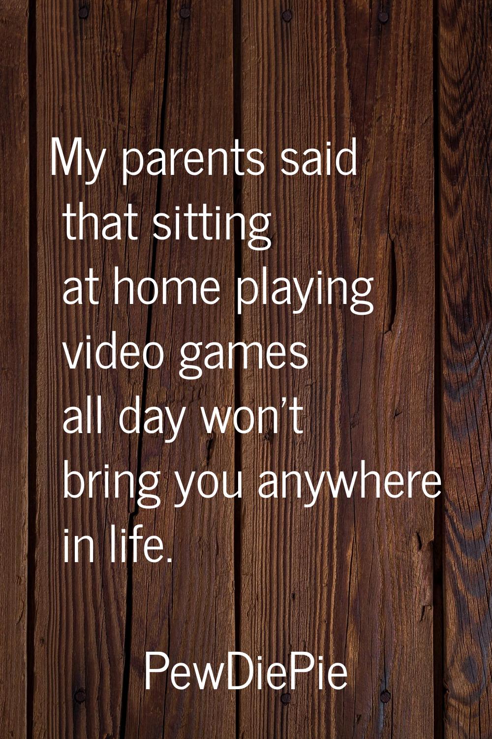 My parents said that sitting at home playing video games all day won't bring you anywhere in life.