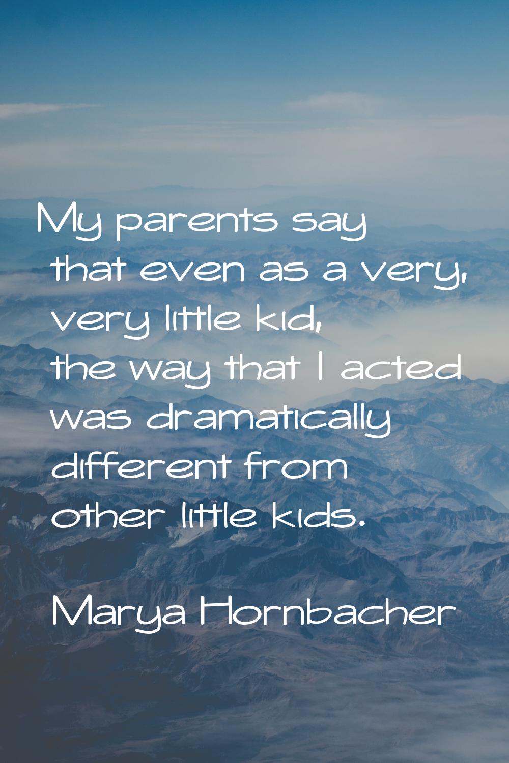 My parents say that even as a very, very little kid, the way that I acted was dramatically differen