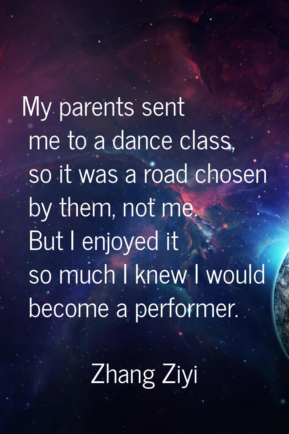 My parents sent me to a dance class, so it was a road chosen by them, not me. But I enjoyed it so m