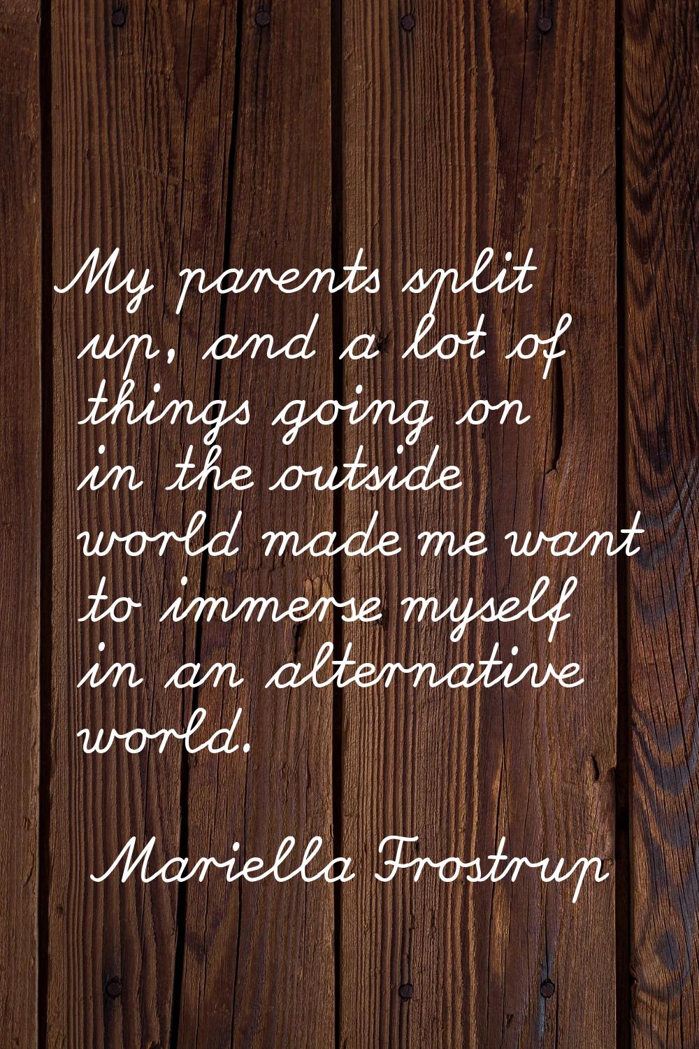 My parents split up, and a lot of things going on in the outside world made me want to immerse myse
