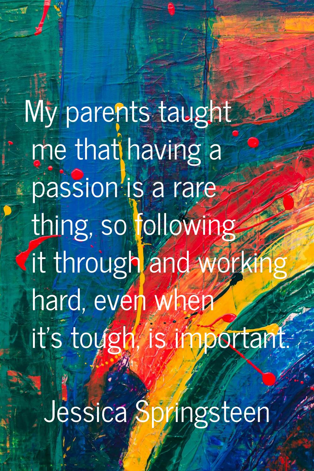 My parents taught me that having a passion is a rare thing, so following it through and working har