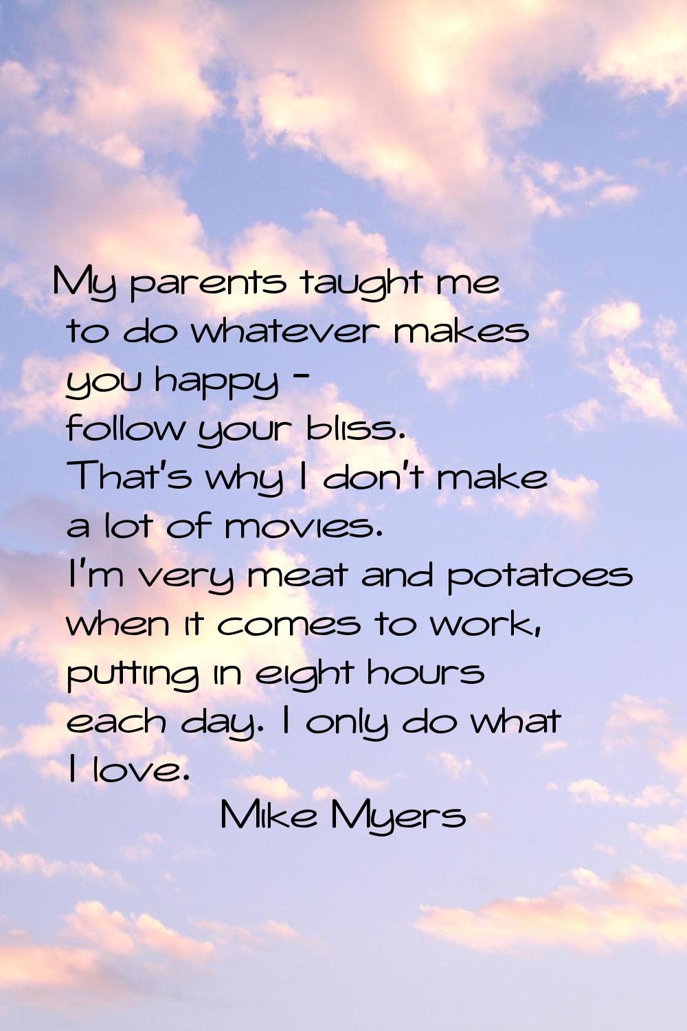 My parents taught me to do whatever makes you happy - follow your bliss. That's why I don't make a 