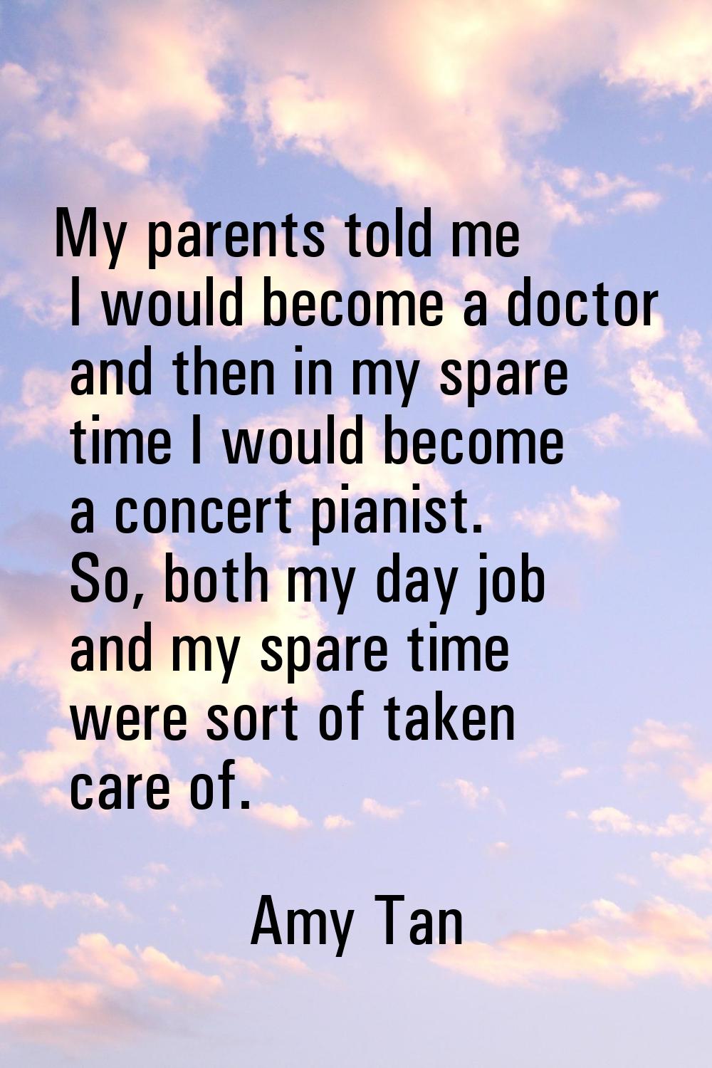 My parents told me I would become a doctor and then in my spare time I would become a concert piani