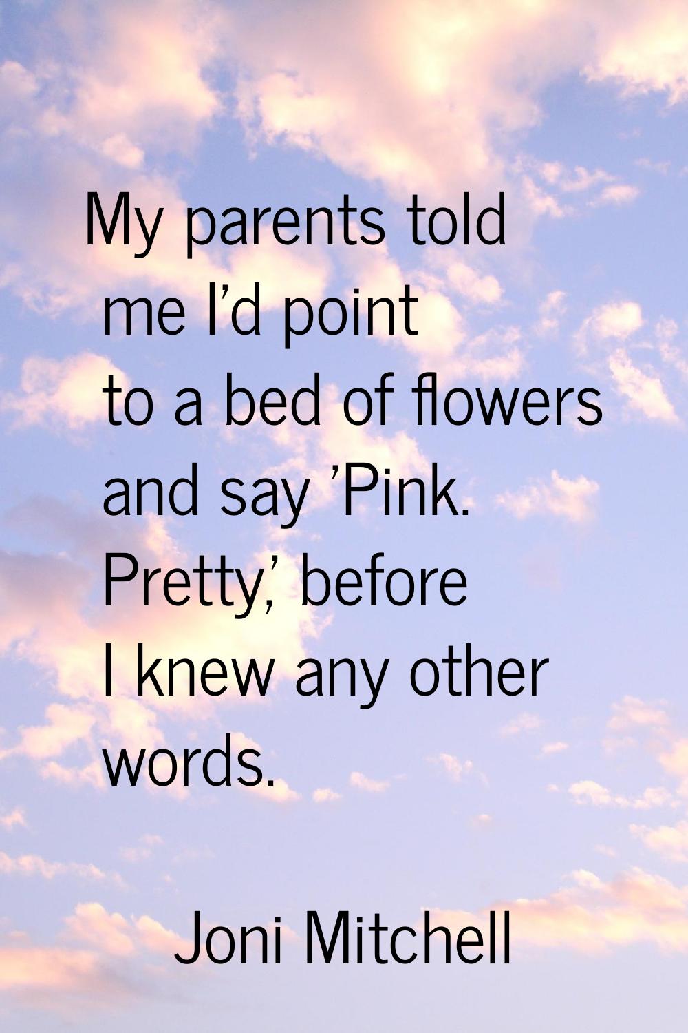 My parents told me I'd point to a bed of flowers and say 'Pink. Pretty,' before I knew any other wo