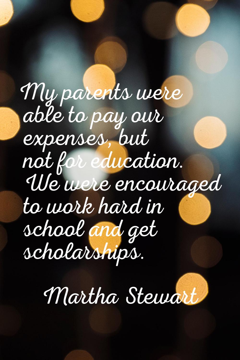 My parents were able to pay our expenses, but not for education. We were encouraged to work hard in