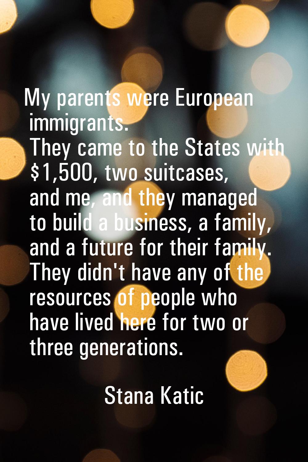 My parents were European immigrants. They came to the States with $1,500, two suitcases, and me, an