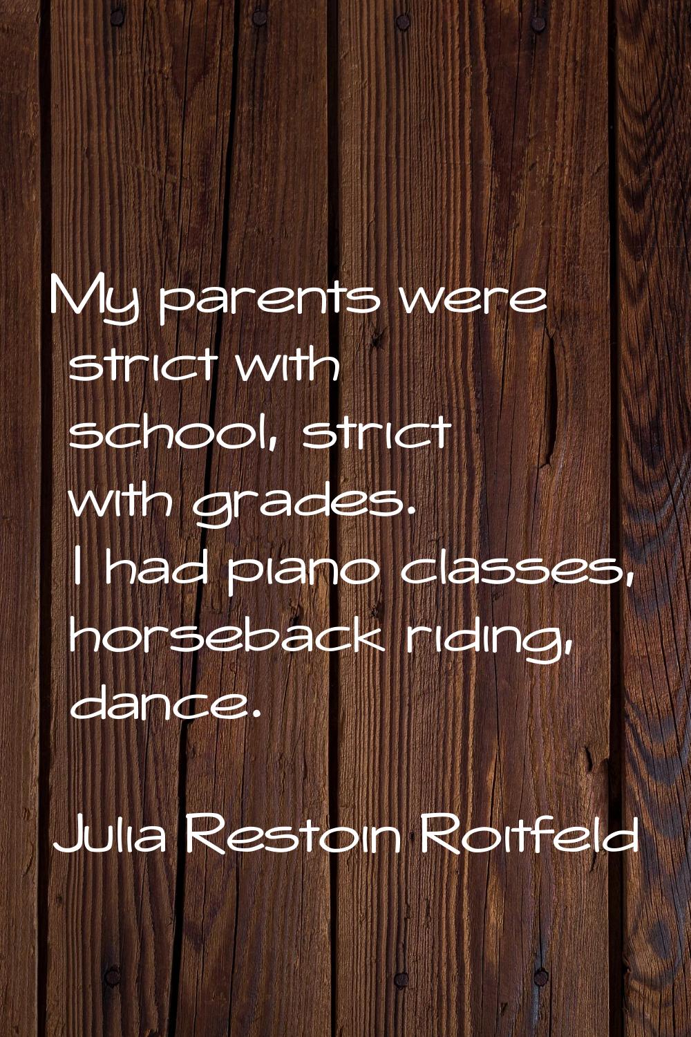 My parents were strict with school, strict with grades. I had piano classes, horseback riding, danc