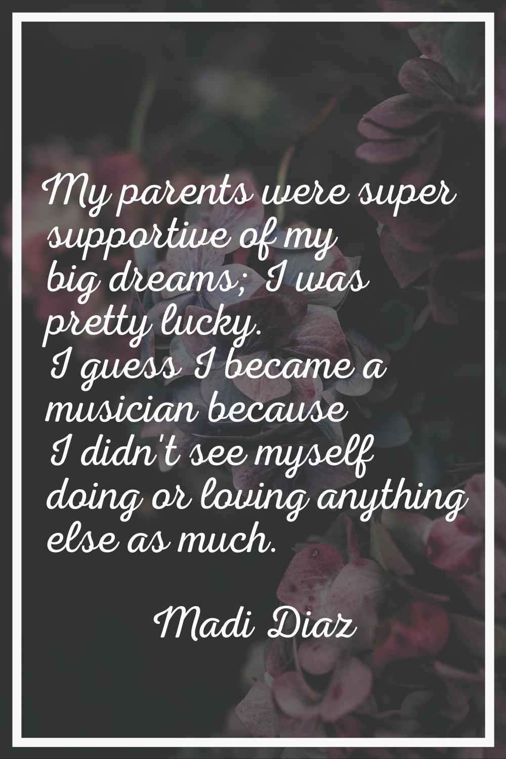 My parents were super supportive of my big dreams; I was pretty lucky. I guess I became a musician 
