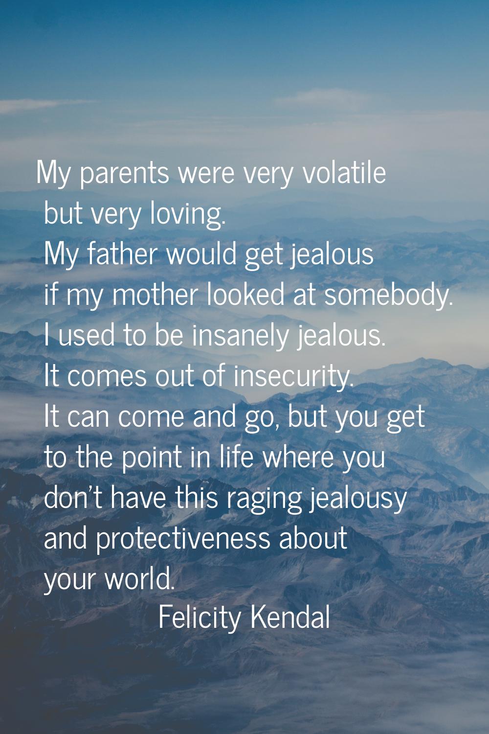My parents were very volatile but very loving. My father would get jealous if my mother looked at s