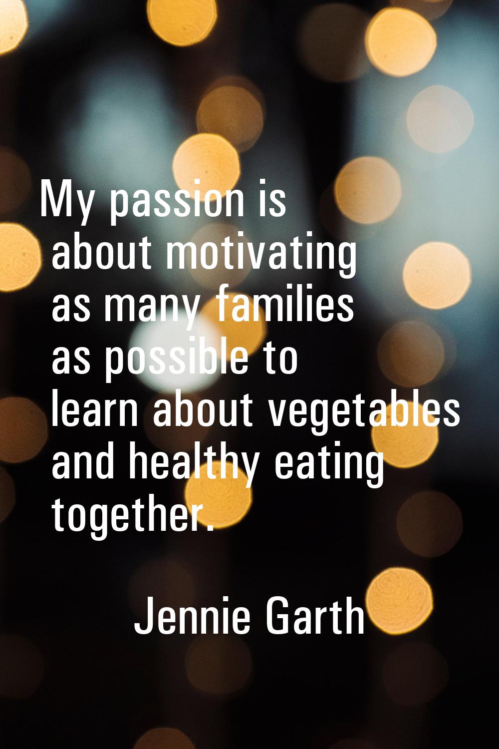 My passion is about motivating as many families as possible to learn about vegetables and healthy e