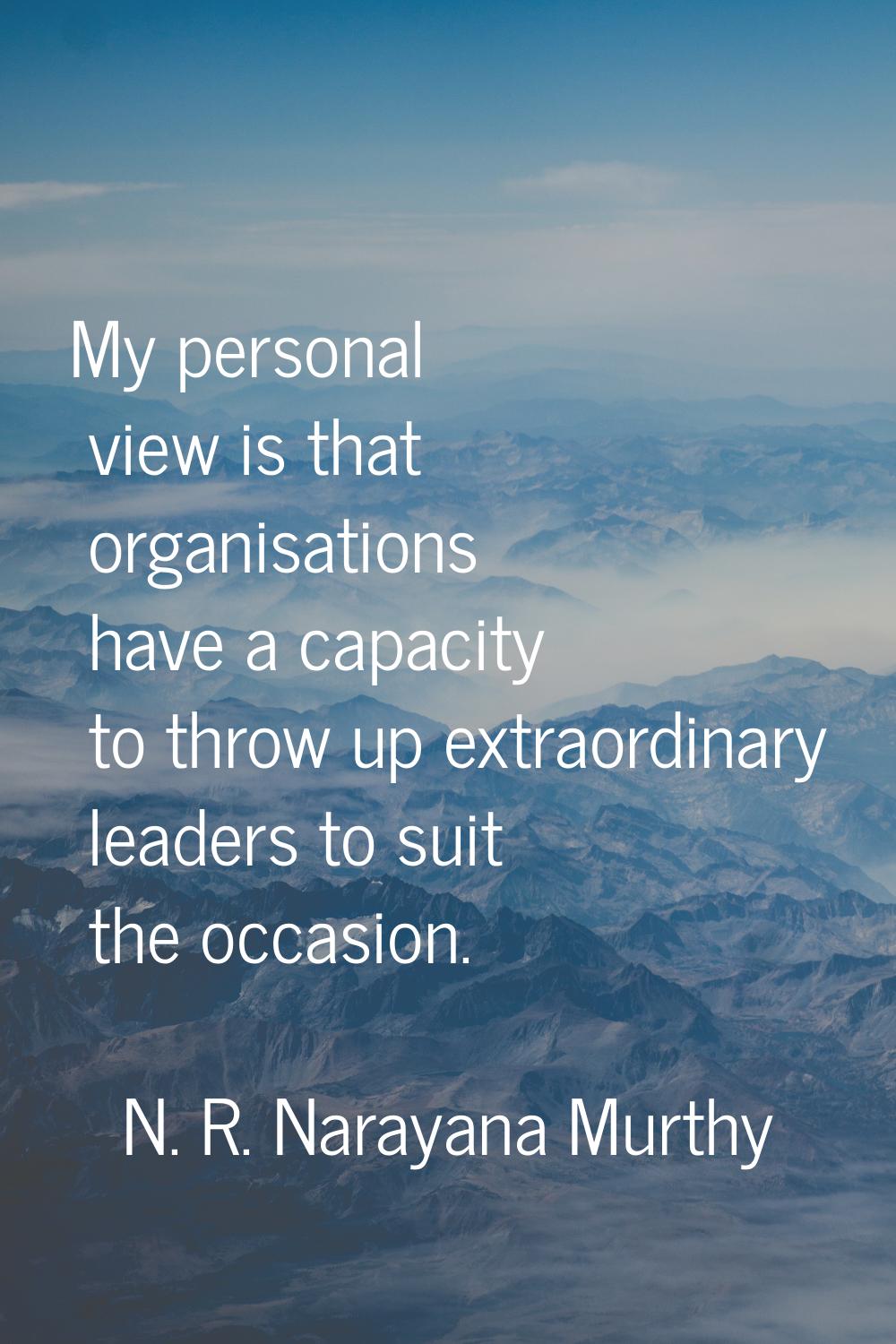 My personal view is that organisations have a capacity to throw up extraordinary leaders to suit th