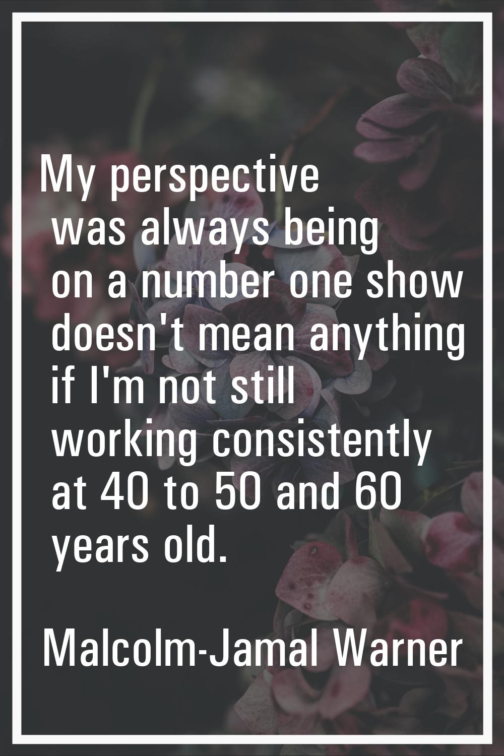 My perspective was always being on a number one show doesn't mean anything if I'm not still working