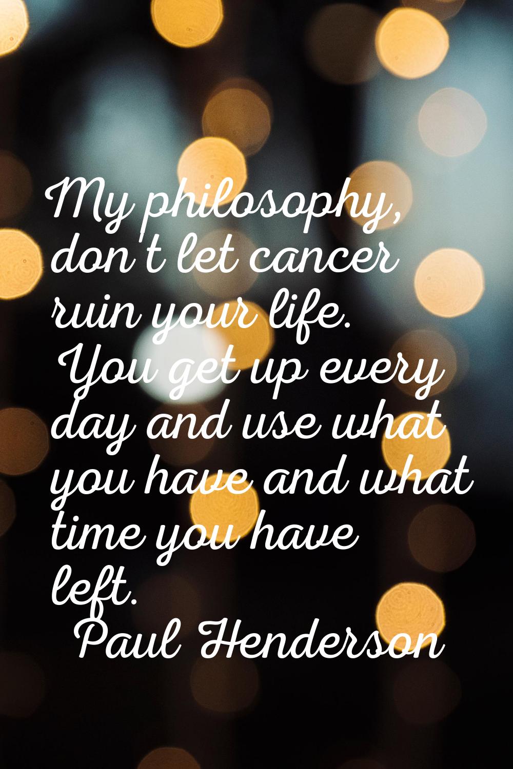 My philosophy, don't let cancer ruin your life. You get up every day and use what you have and what