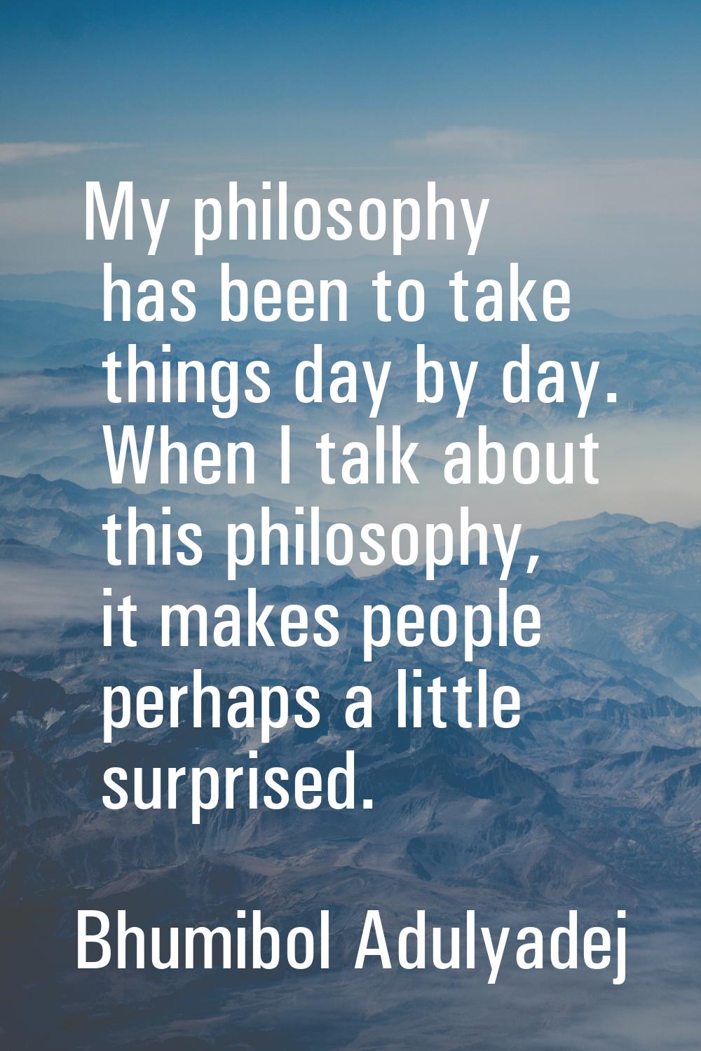 My philosophy has been to take things day by day. When I talk about this philosophy, it makes peopl