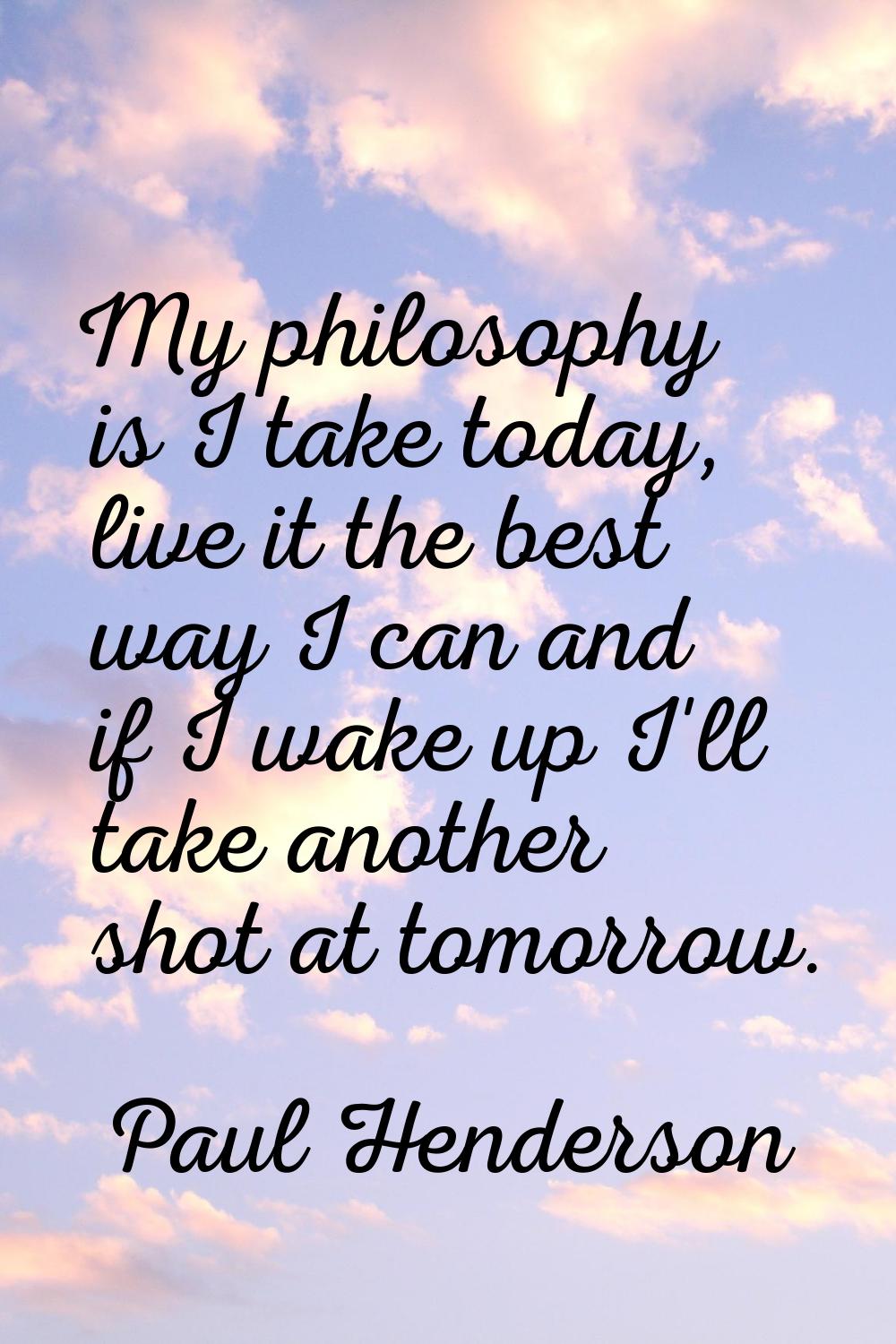 My philosophy is I take today, live it the best way I can and if I wake up I'll take another shot a