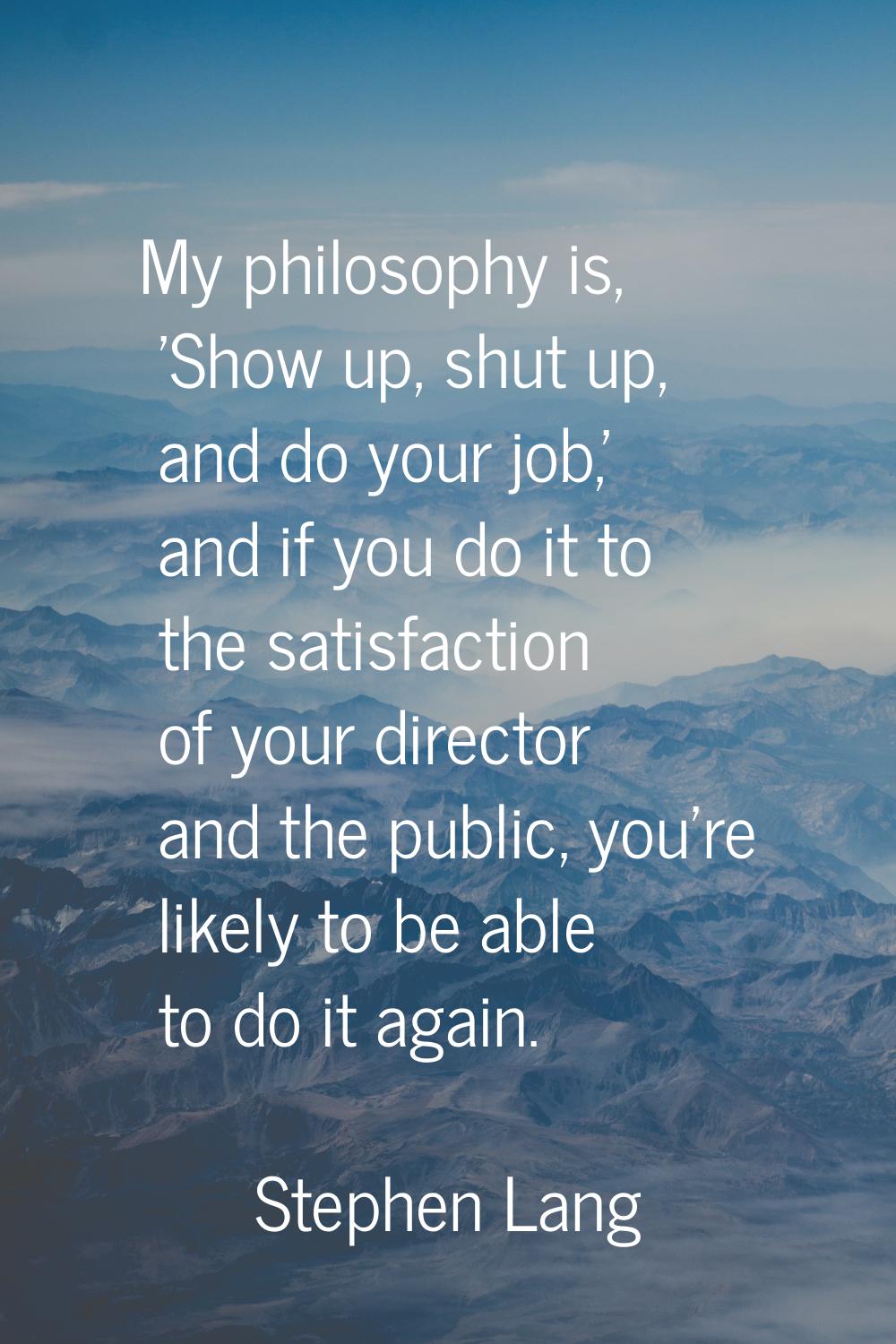 My philosophy is, 'Show up, shut up, and do your job,' and if you do it to the satisfaction of your