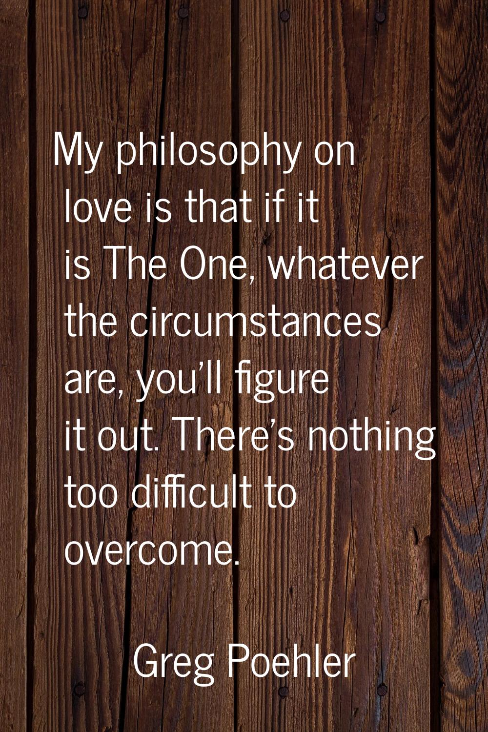 My philosophy on love is that if it is The One, whatever the circumstances are, you'll figure it ou