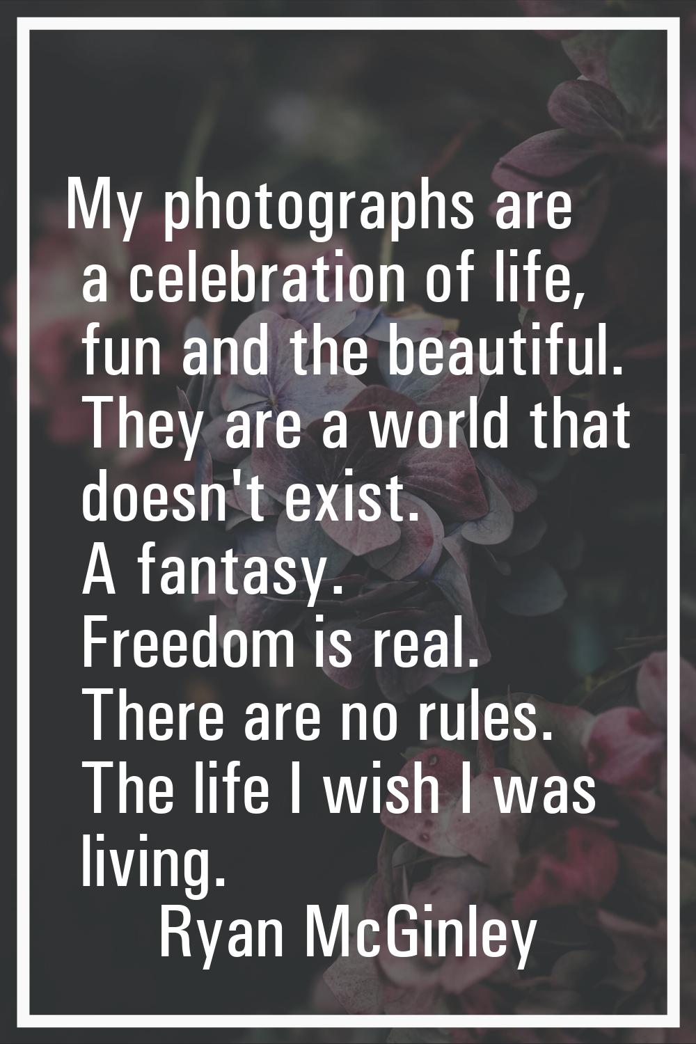 My photographs are a celebration of life, fun and the beautiful. They are a world that doesn't exis
