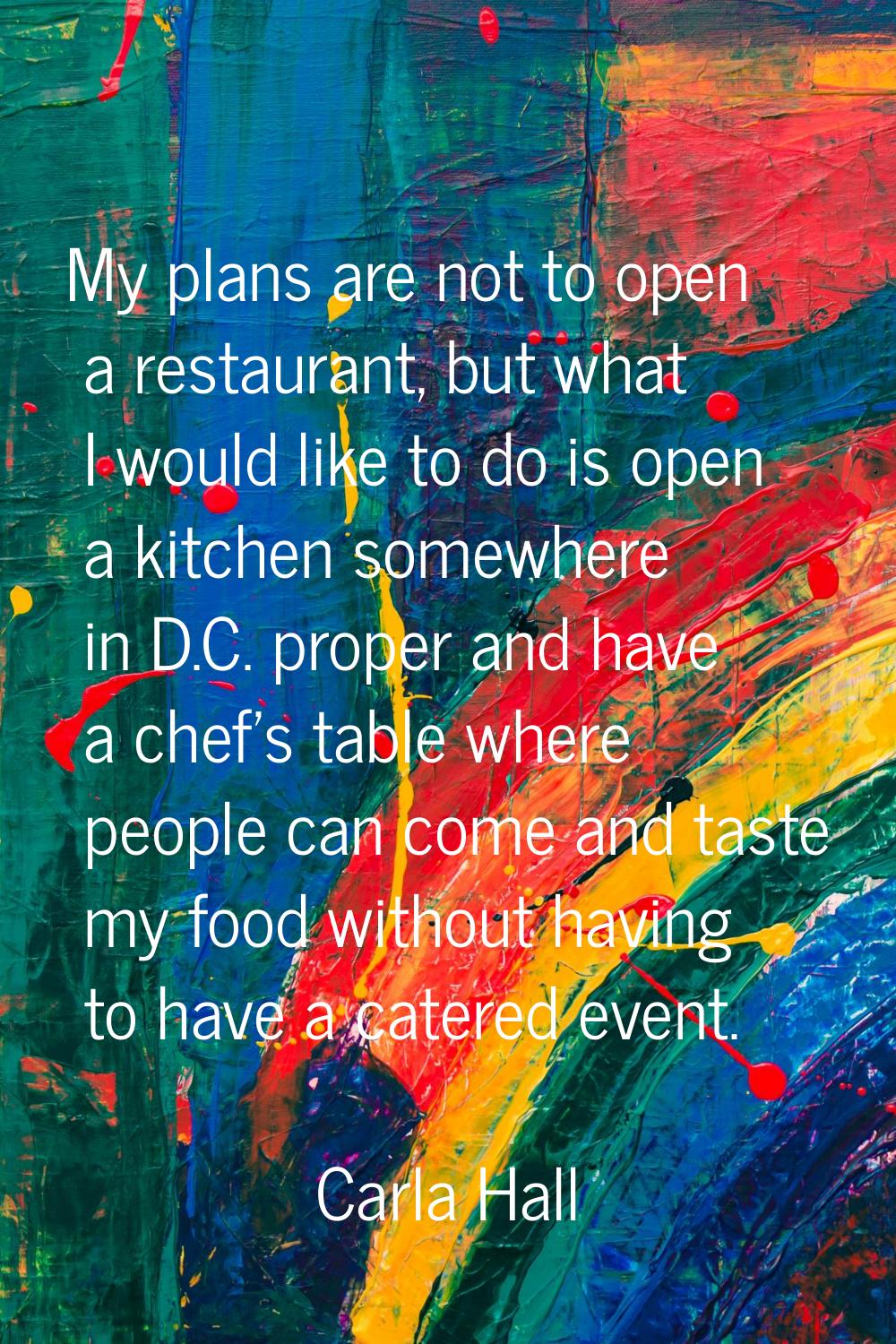My plans are not to open a restaurant, but what I would like to do is open a kitchen somewhere in D