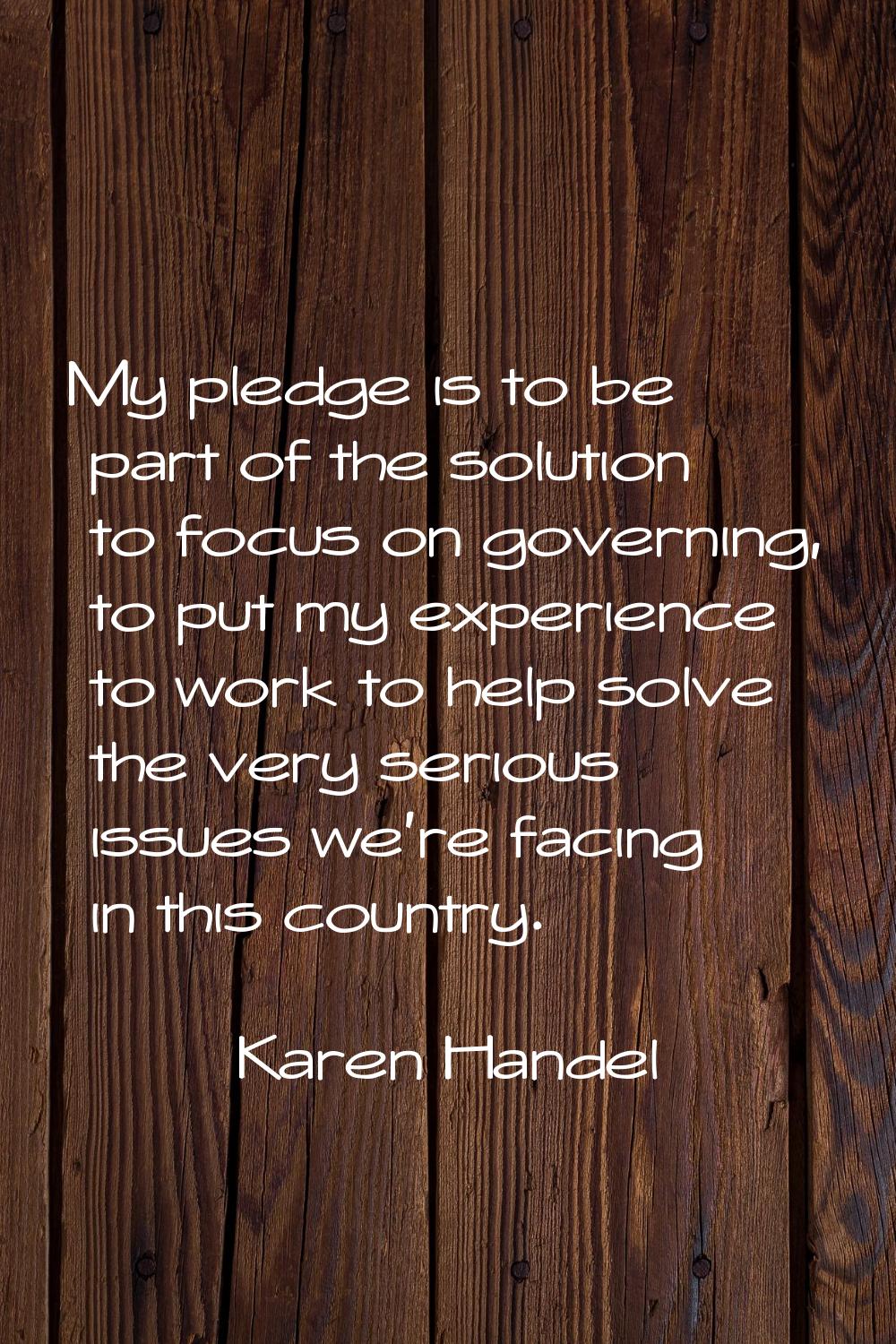 My pledge is to be part of the solution to focus on governing, to put my experience to work to help
