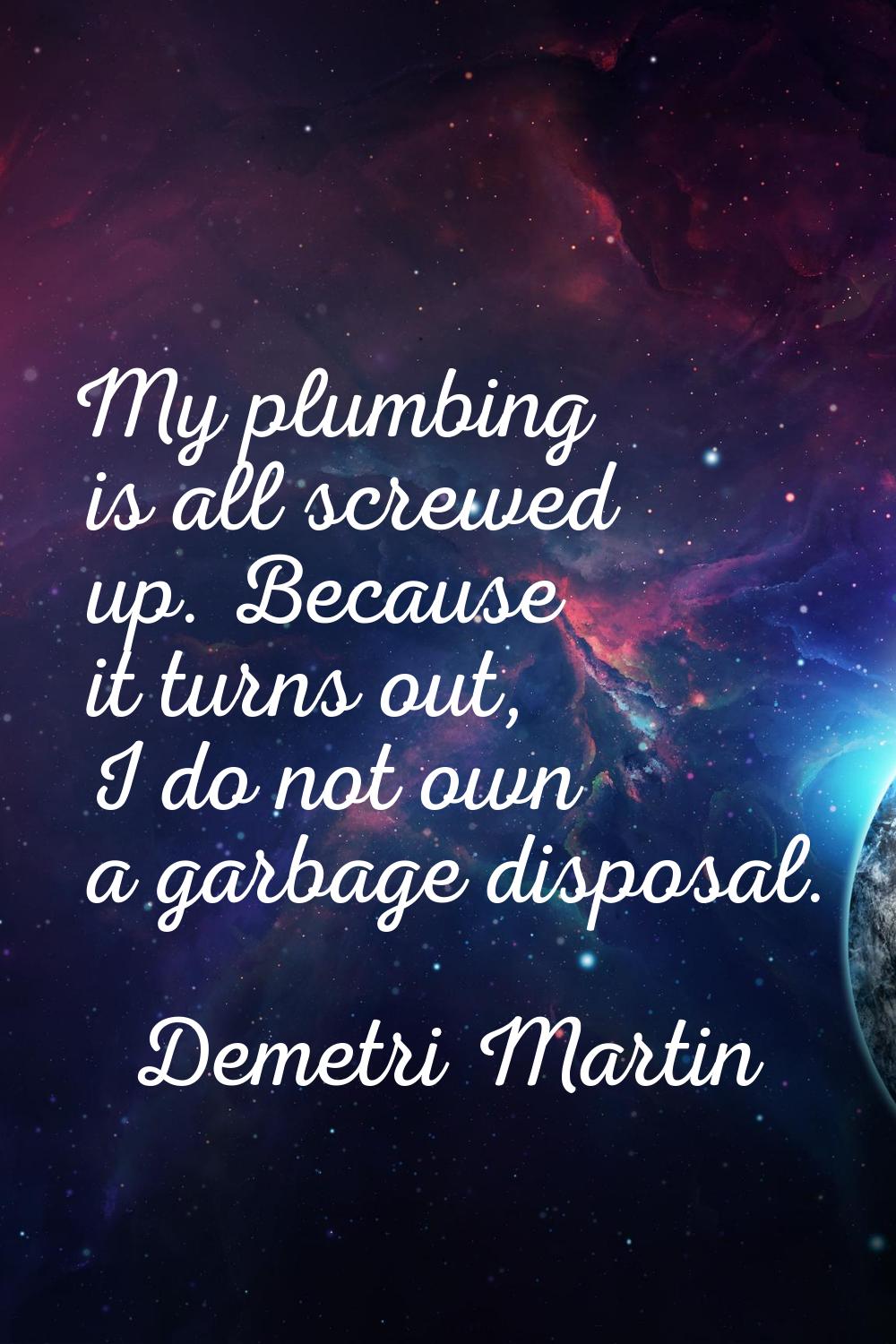 My plumbing is all screwed up. Because it turns out, I do not own a garbage disposal.