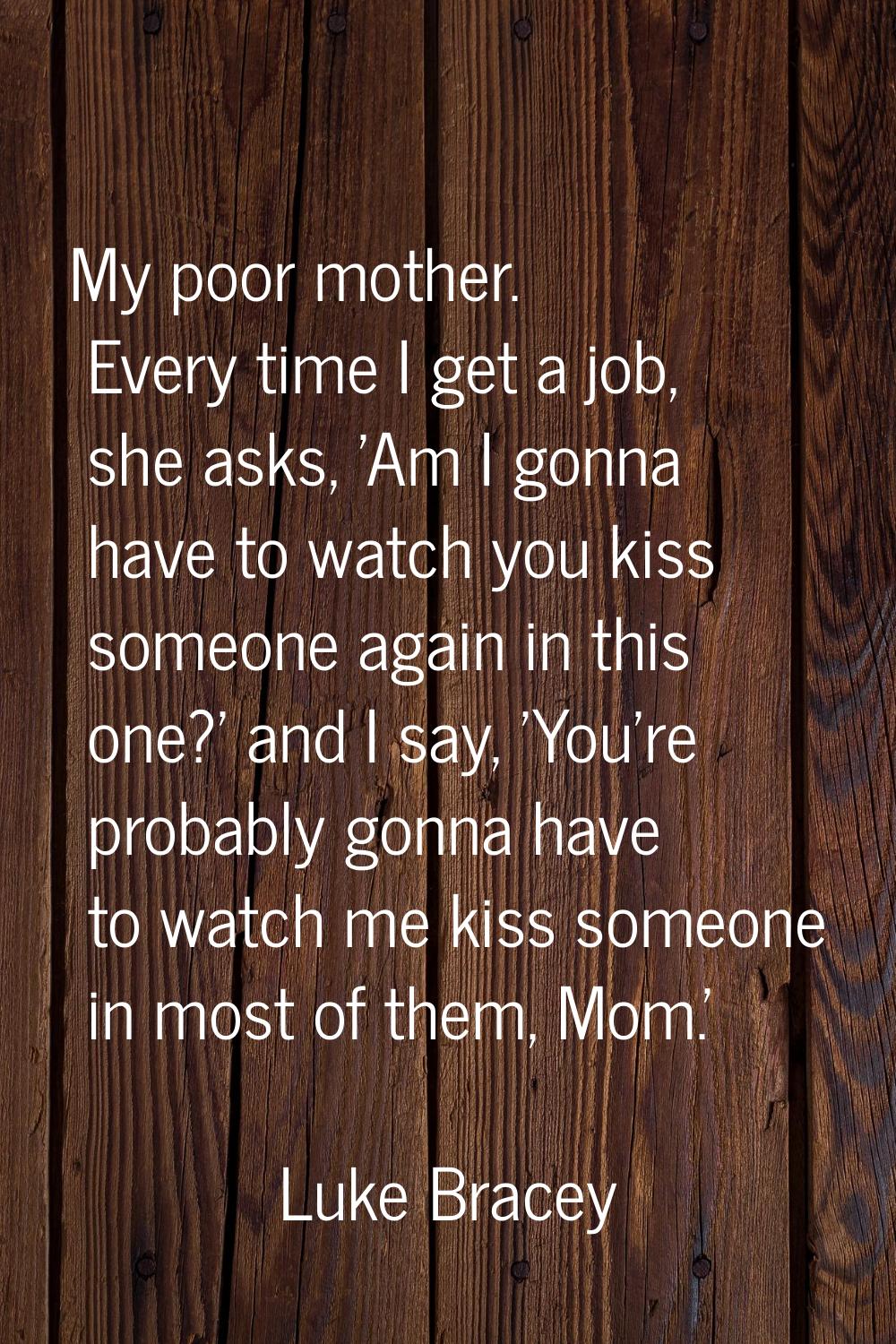 My poor mother. Every time I get a job, she asks, 'Am I gonna have to watch you kiss someone again 