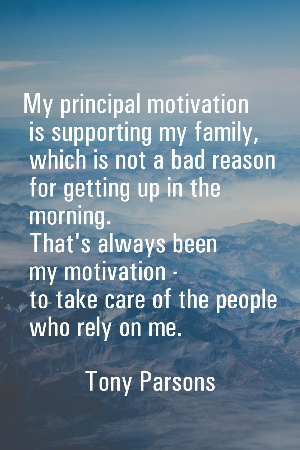 My principal motivation is supporting my family, which is not a bad reason for getting up in the mo