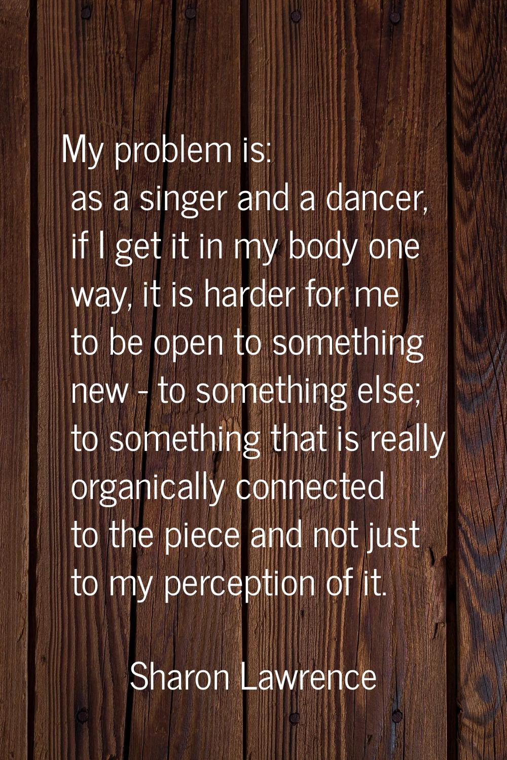 My problem is: as a singer and a dancer, if I get it in my body one way, it is harder for me to be 