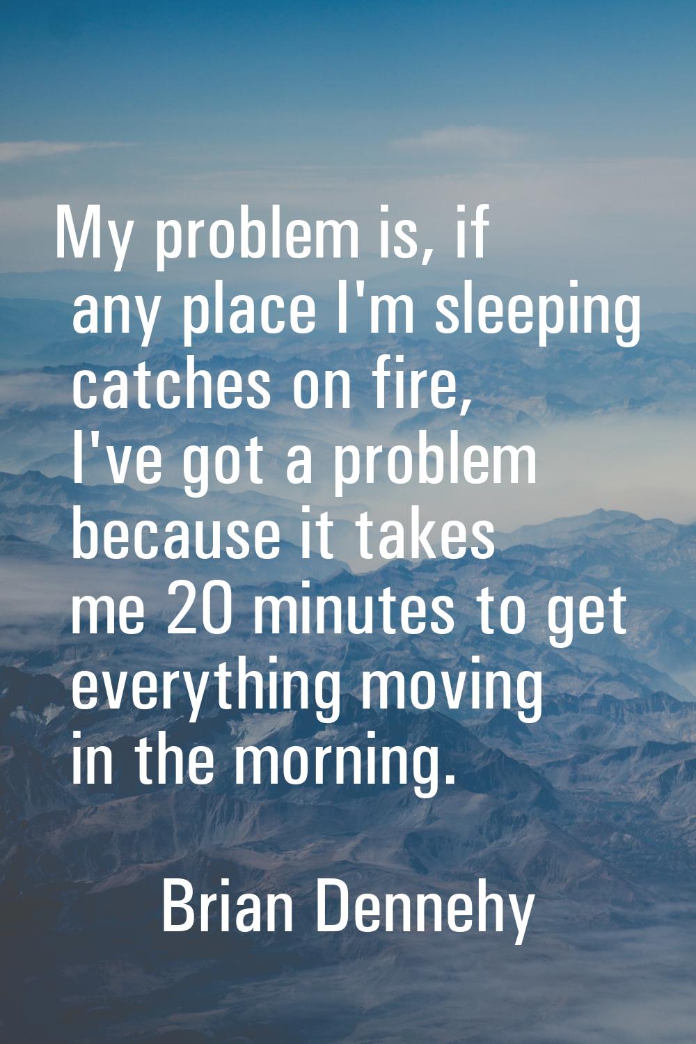 My problem is, if any place I'm sleeping catches on fire, I've got a problem because it takes me 20