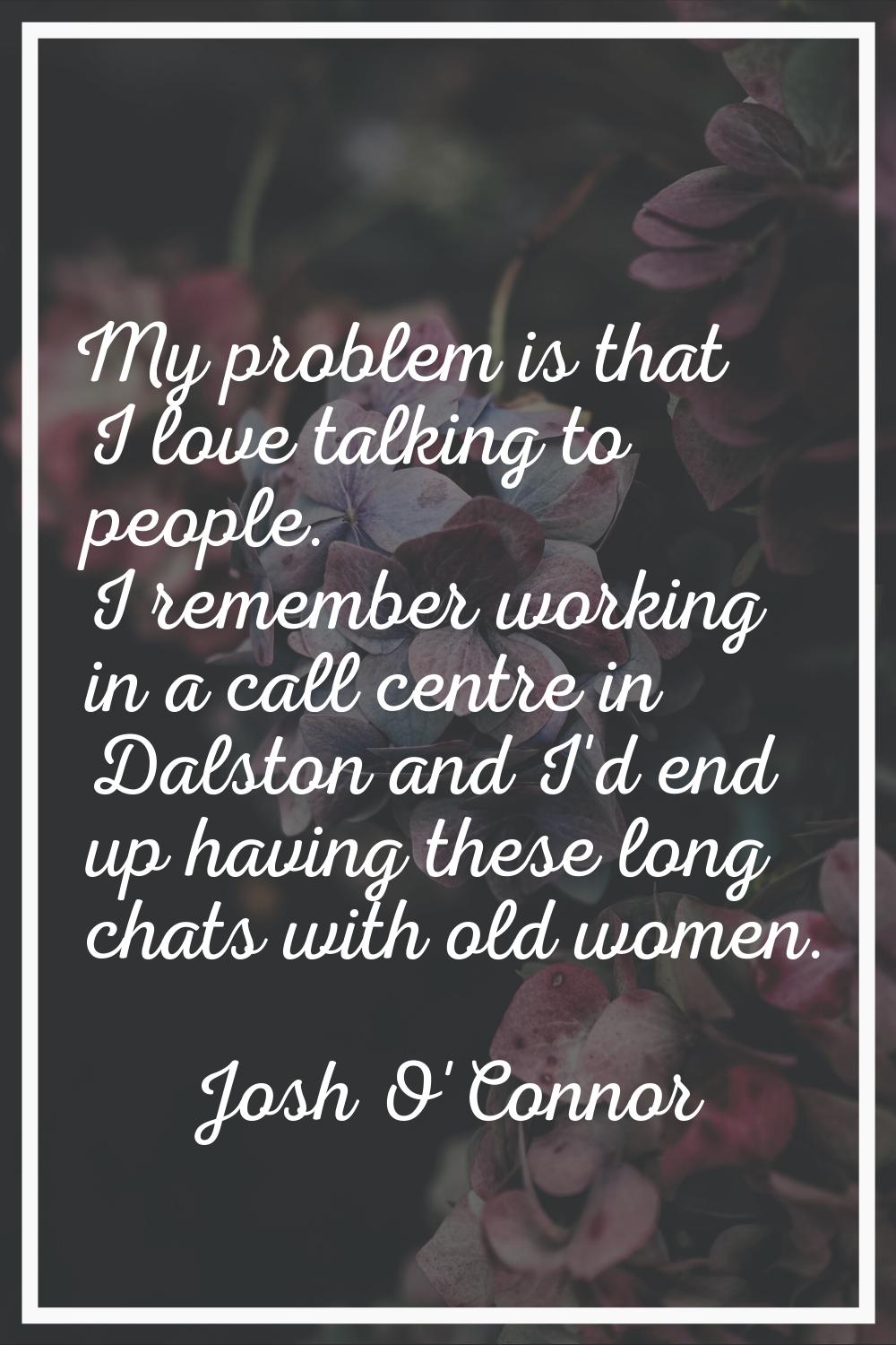 My problem is that I love talking to people. I remember working in a call centre in Dalston and I'd