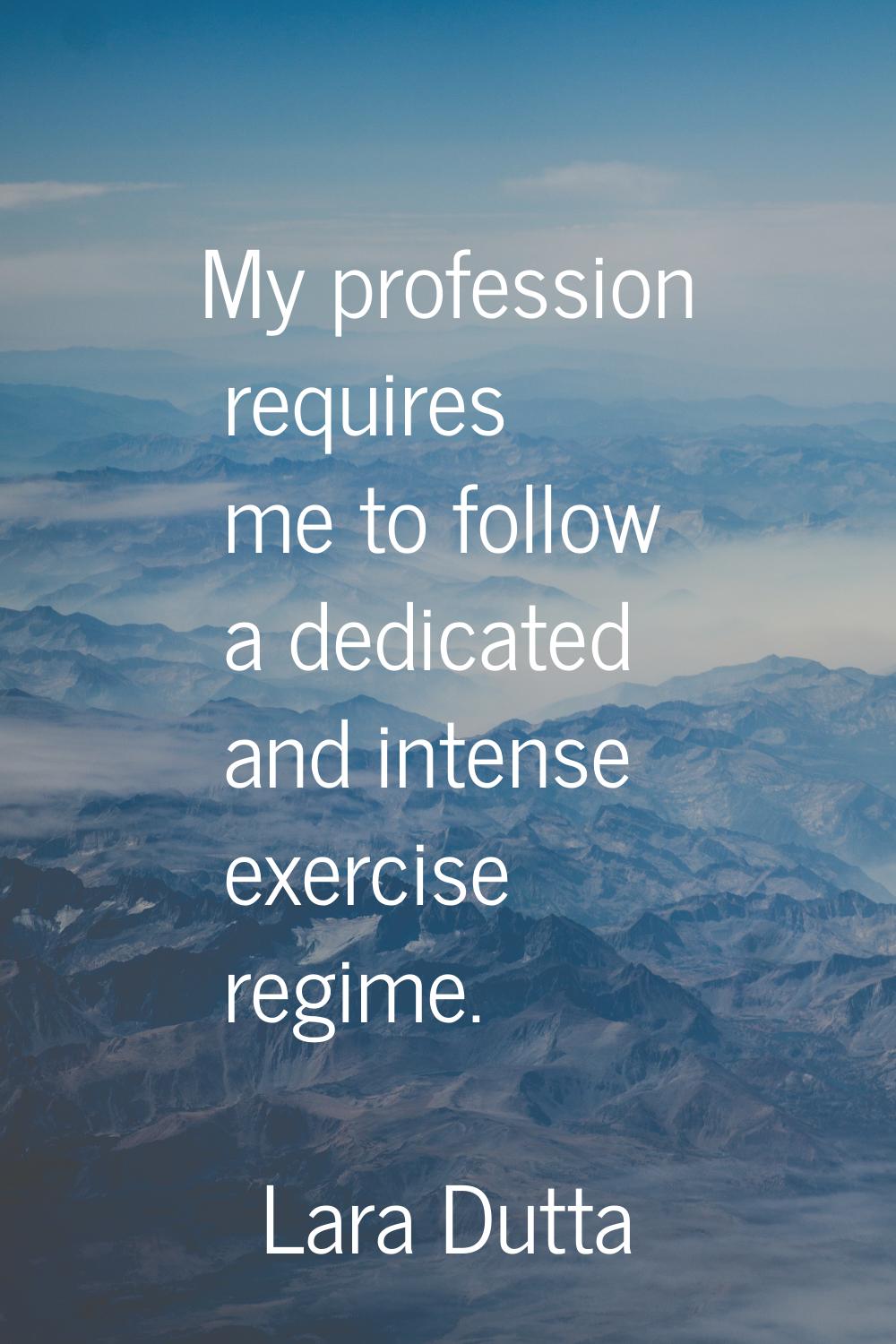 My profession requires me to follow a dedicated and intense exercise regime.