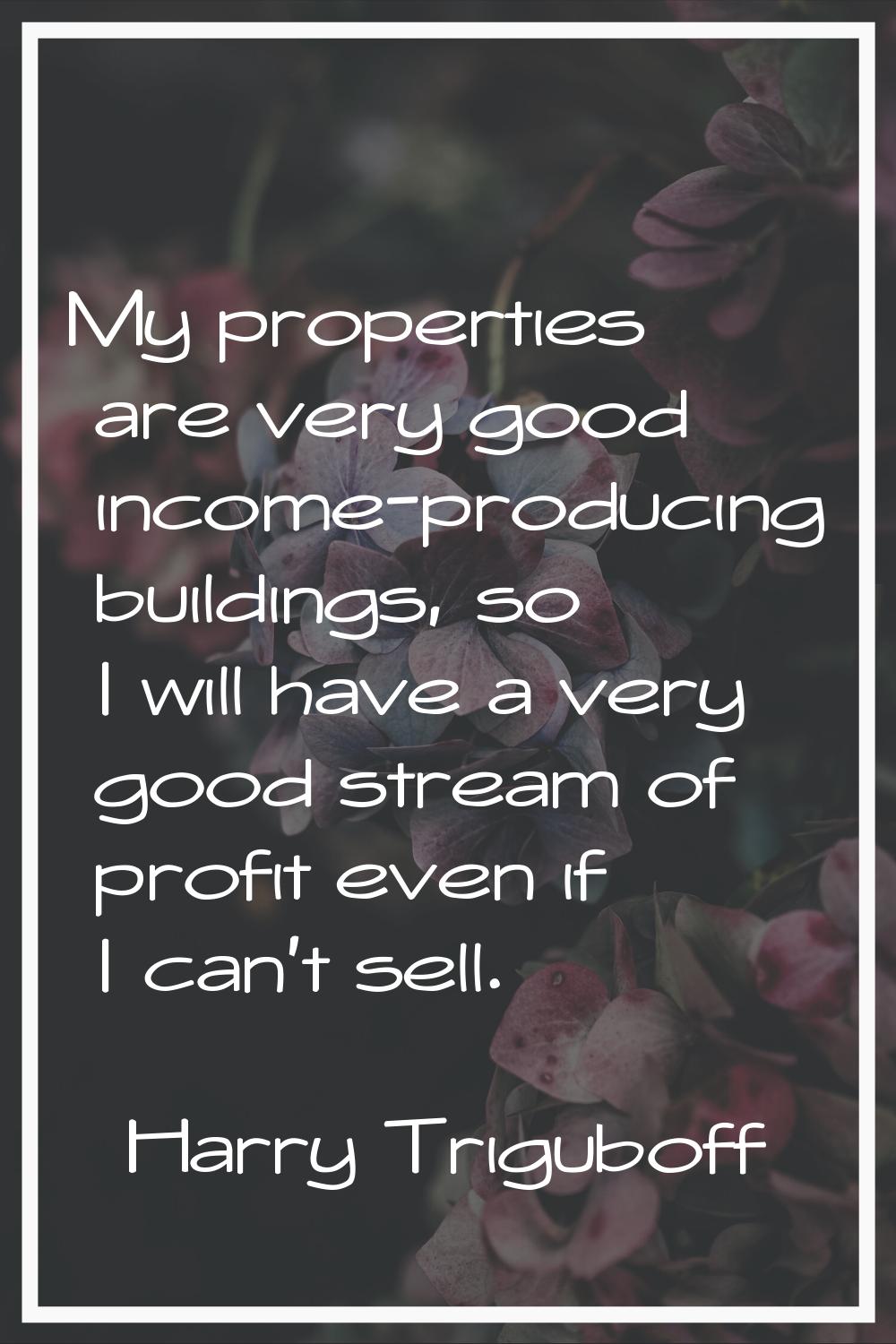 My properties are very good income-producing buildings, so I will have a very good stream of profit