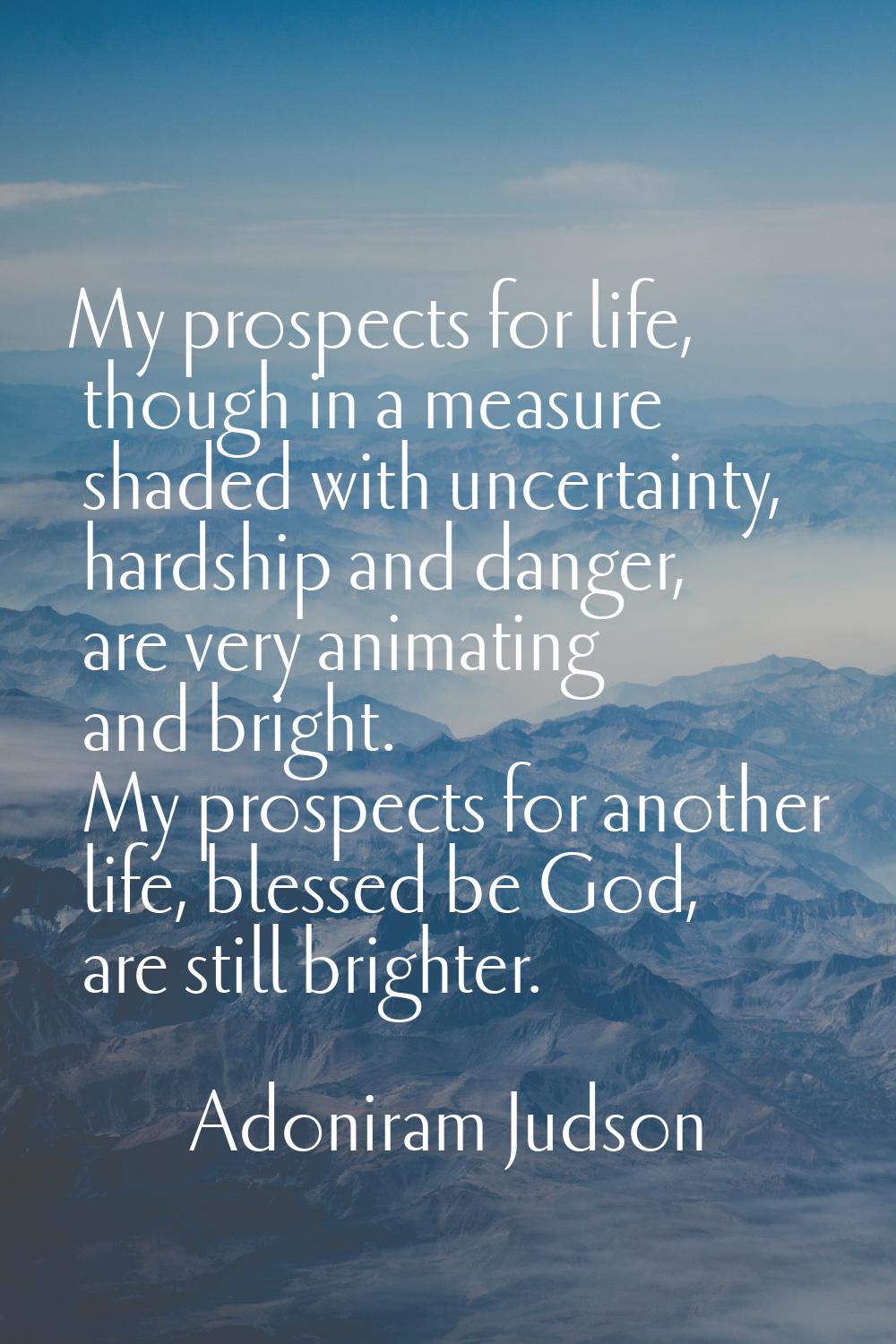 My prospects for life, though in a measure shaded with uncertainty, hardship and danger, are very a