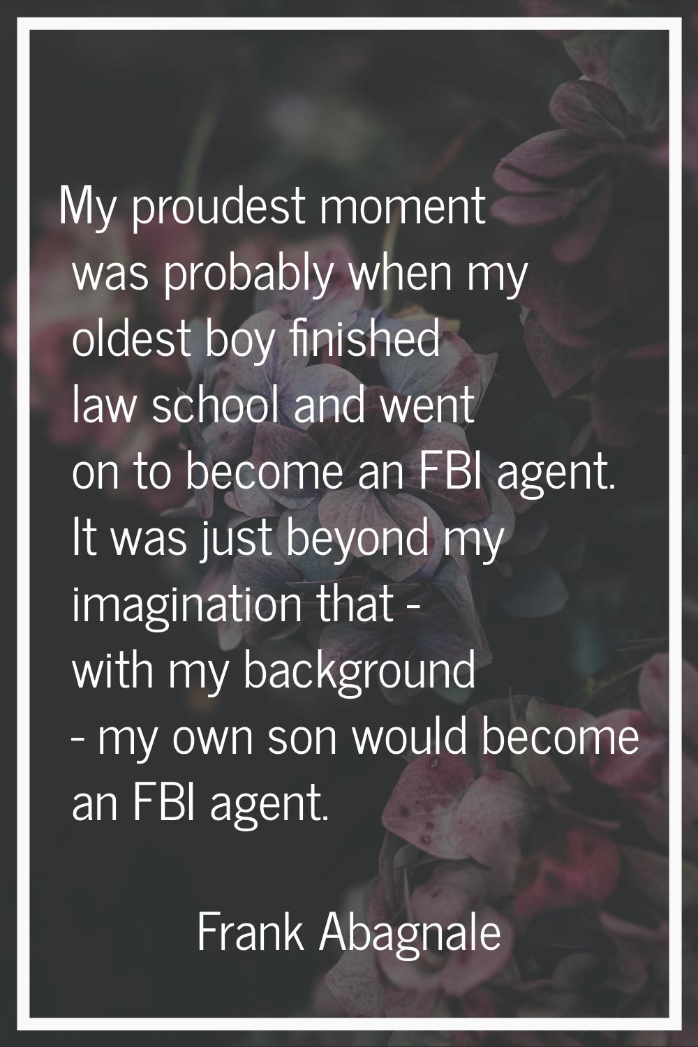 My proudest moment was probably when my oldest boy finished law school and went on to become an FBI