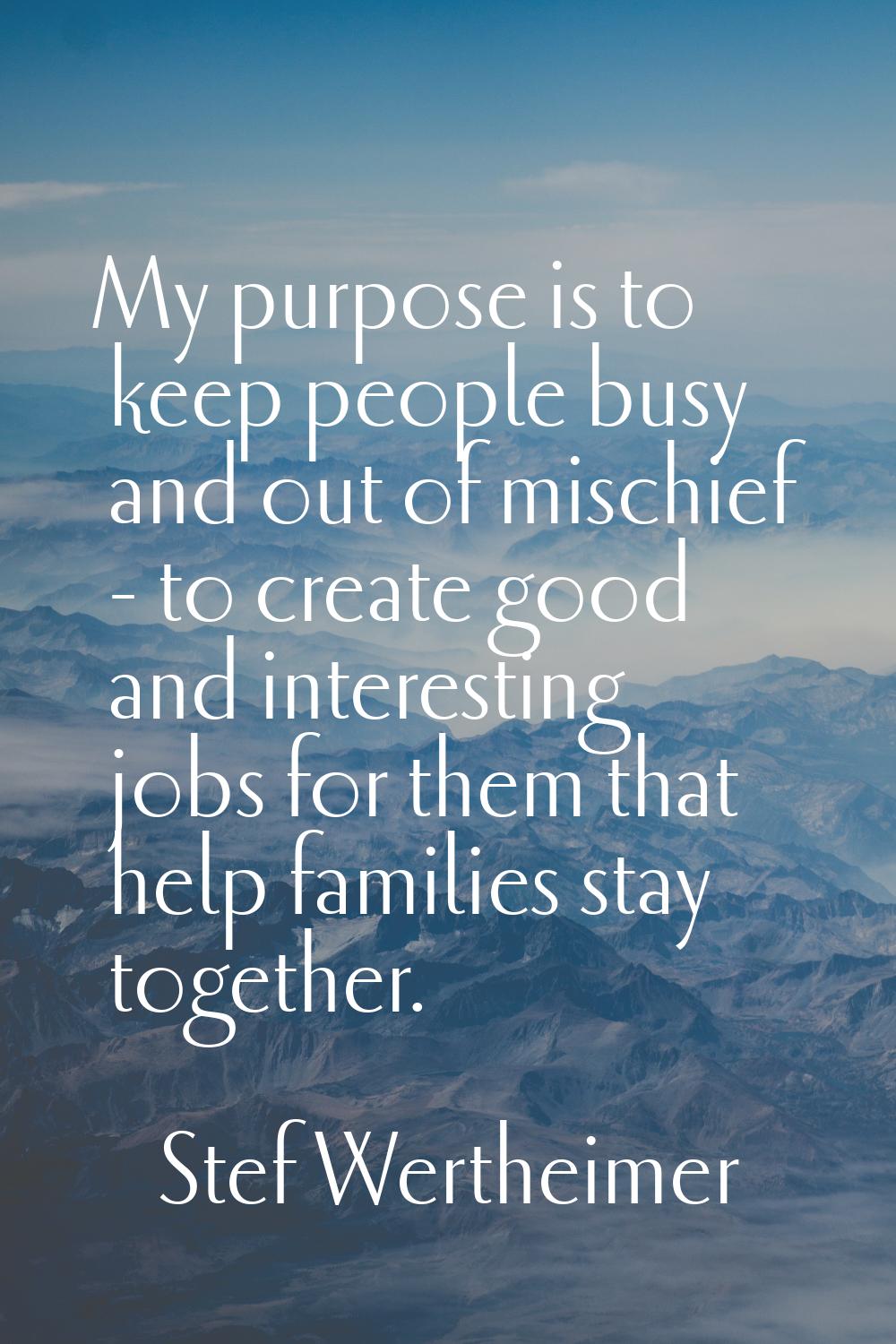 My purpose is to keep people busy and out of mischief - to create good and interesting jobs for the