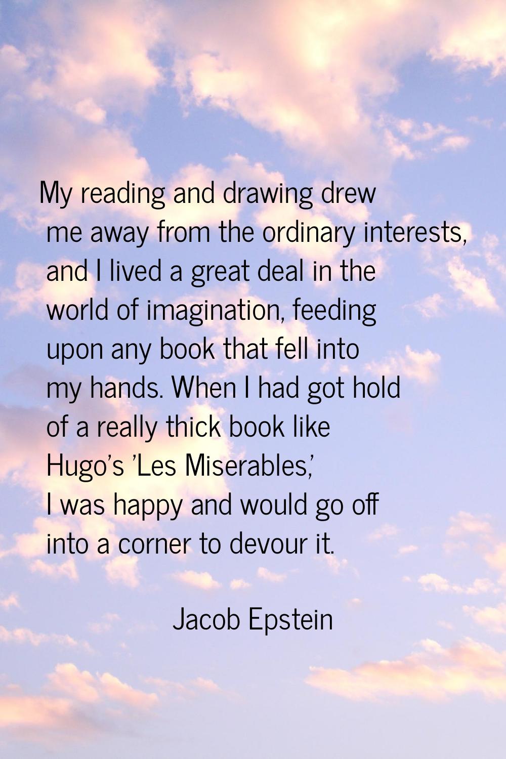 My reading and drawing drew me away from the ordinary interests, and I lived a great deal in the wo