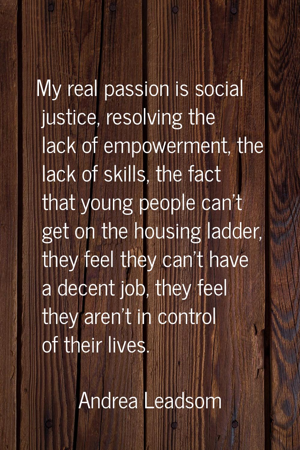 My real passion is social justice, resolving the lack of empowerment, the lack of skills, the fact 