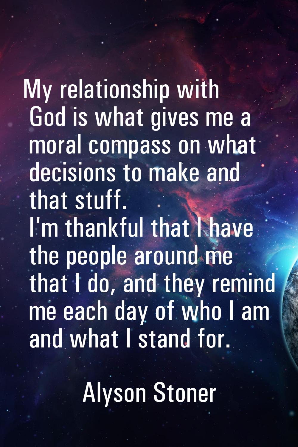 My relationship with God is what gives me a moral compass on what decisions to make and that stuff.