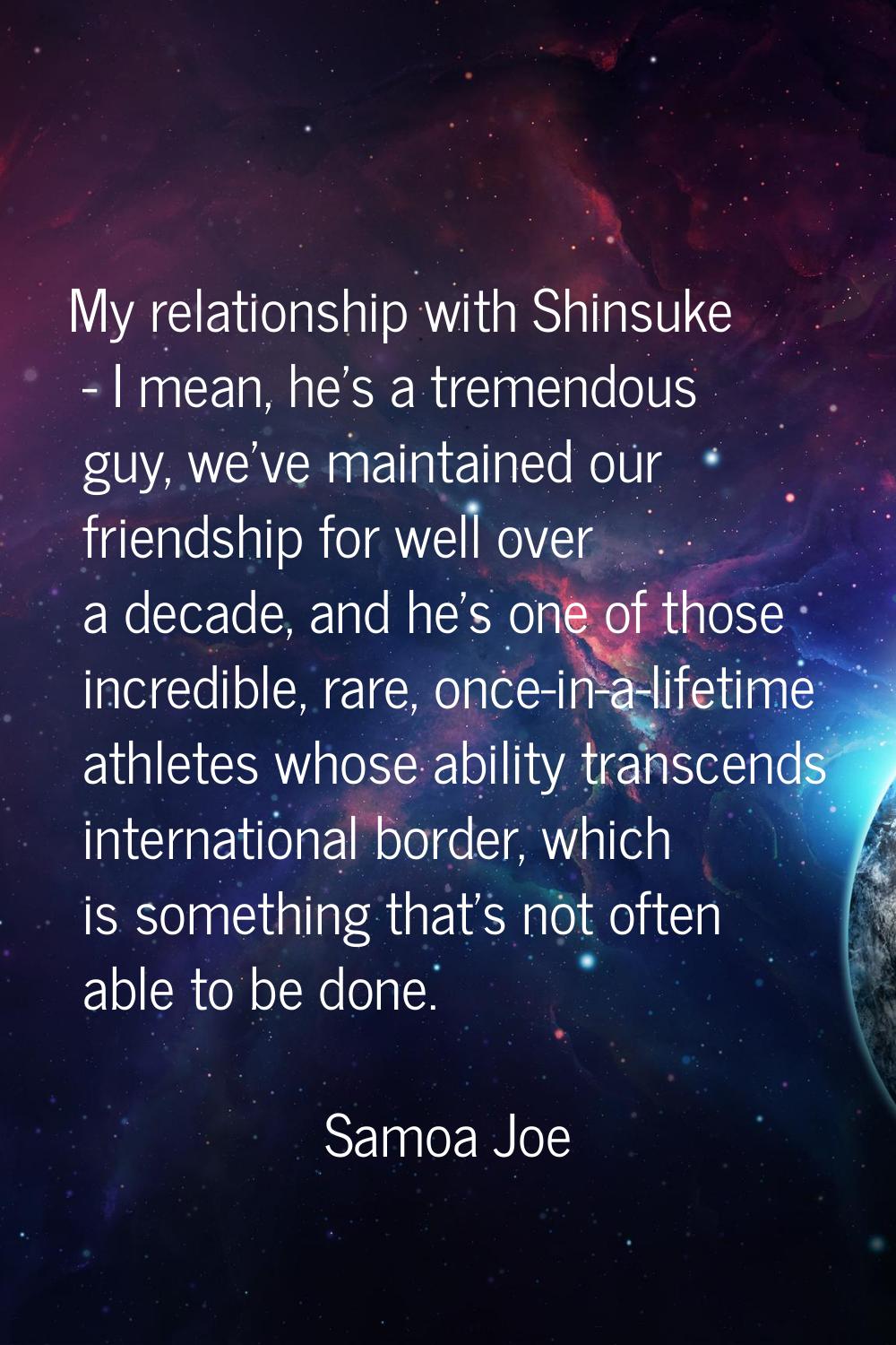 My relationship with Shinsuke - I mean, he's a tremendous guy, we've maintained our friendship for 