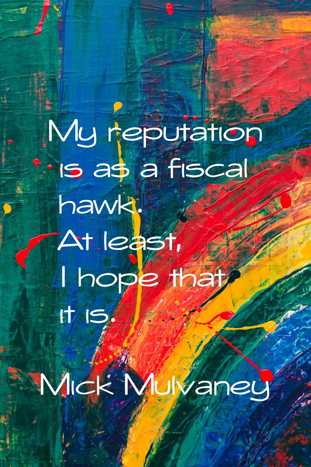 My reputation is as a fiscal hawk. At least, I hope that it is.